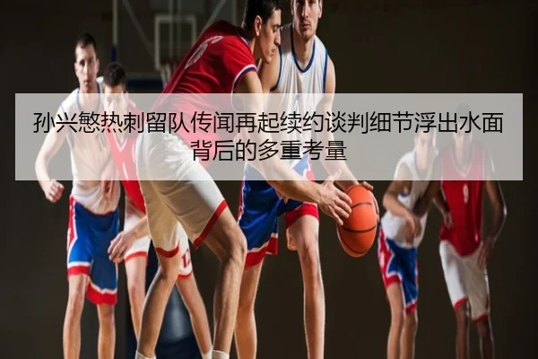 孙兴慜热刺留队传闻再起续约谈判细节浮出水面背后的多重考量